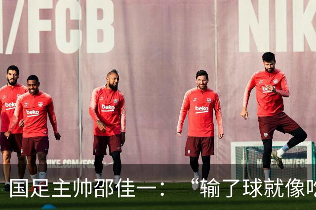 国足主帅邵佳一：“输了球就像吃了个臭鸡蛋，我不怪队员！